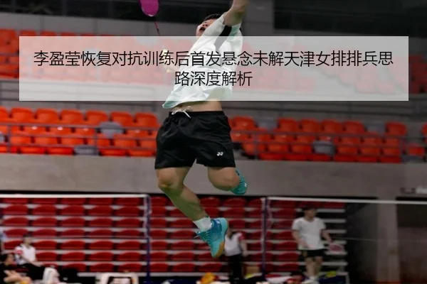 李盈莹恢复对抗训练后首发悬念未解天津女排排兵思路深度解析